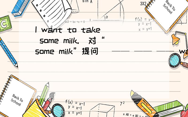 I want to take some milk.(对“some milk”提问） —— —— —— want to take?