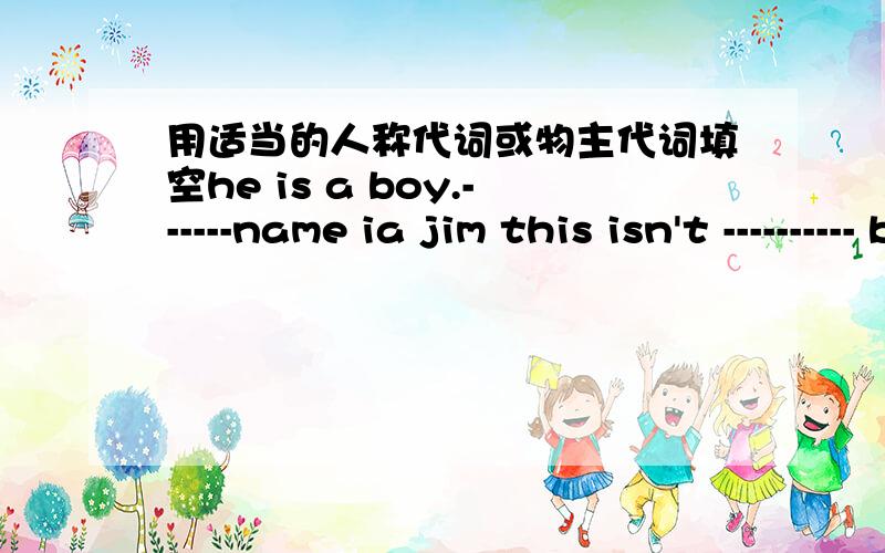 用适当的人称代词或物主代词填空he is a boy.------name ia jim this isn't ---------- book.my book is in the backpack.thia is a cat.i don't know -----------name.that is a girl .-------katewhat's----------name,please?my name is jim green --
