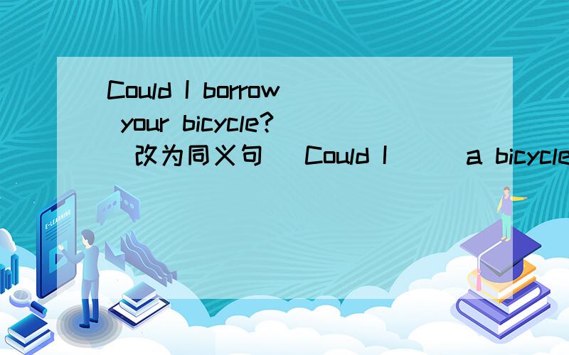 Could I borrow your bicycle?(改为同义句) Could I___a bicycle _____ ______