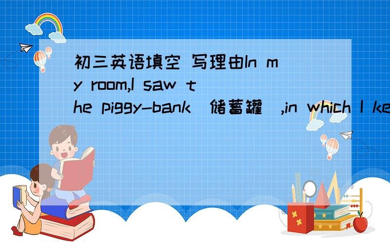 初三英语填空 写理由In my room,I saw the piggy-bank(储蓄罐）,in which I keep my ____ money on the table.
