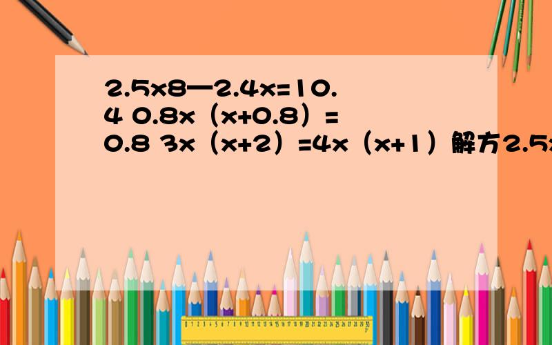 2.5x8—2.4x=10.4 0.8x（x+0.8）=0.8 3x（x+2）=4x（x+1）解方2.5x8—2.4x=10.40.8x（x+0.8）=0.83x（x+2）=4x（x+1）解方成要过成全能答几个算几个,全答采纳.速度