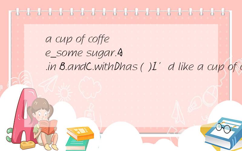 a cup of coffee_some sugar.A.in B.andC.withDhas( )I’d like a cup of coffee____some sugar and milk.A.in B.and C.with D.has