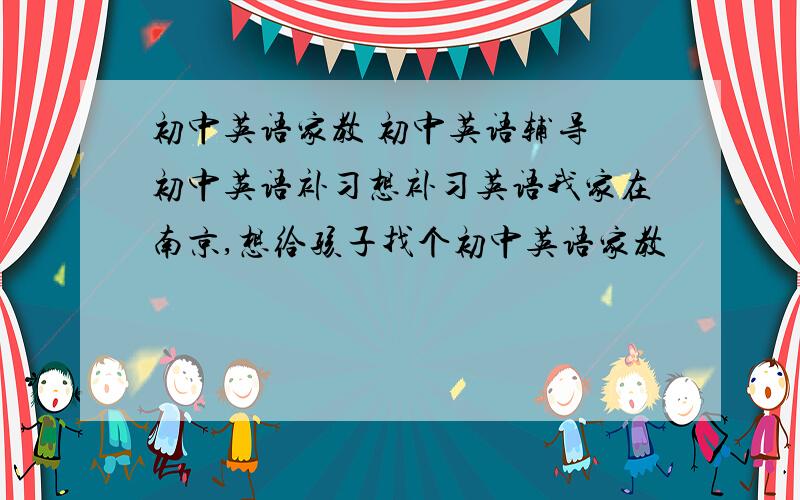 初中英语家教 初中英语辅导 初中英语补习想补习英语我家在南京,想给孩子找个初中英语家教
