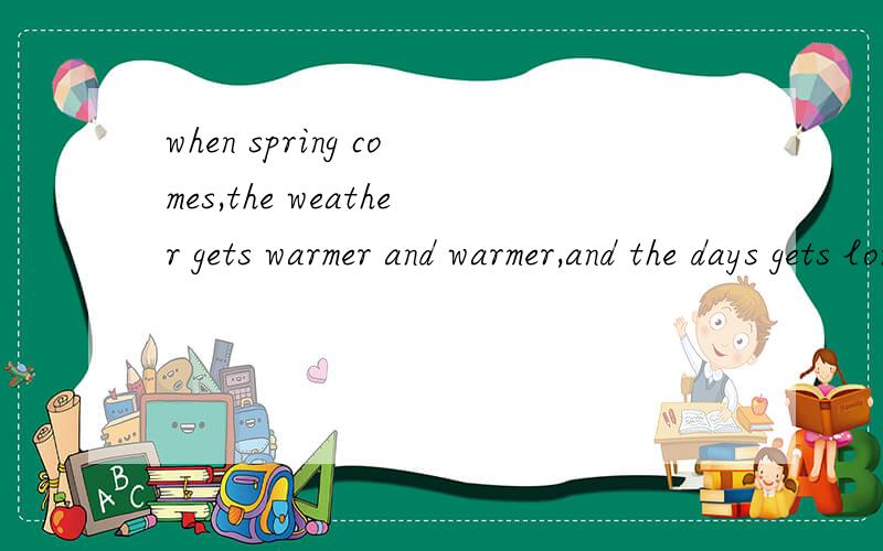 when spring comes,the weather gets warmer and warmer,and the days gets longer________,the weather gets warmer and warmer,and the days gets longer.a.While spring is coming b.When spring comesc.When spring will come d.Beore spring comes选B,其他错