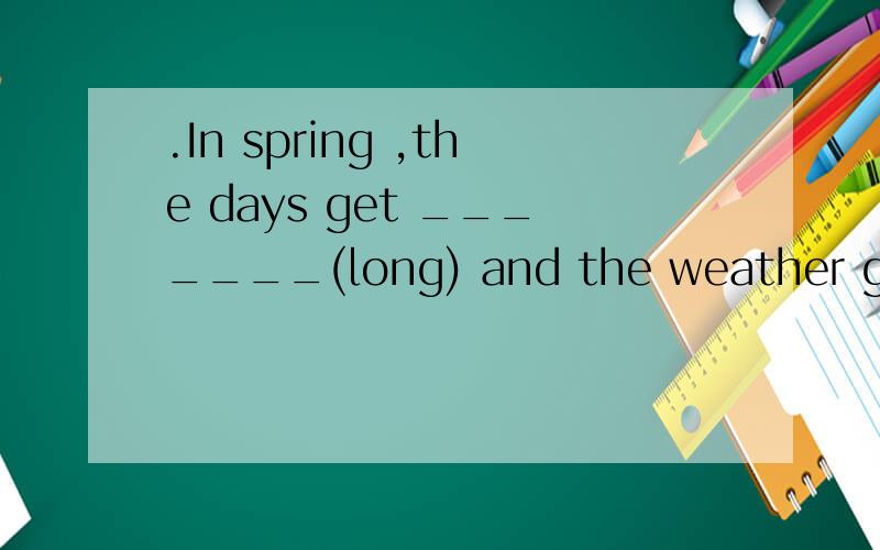.In spring ,the days get _______(long) and the weather gets ______(warm).咋做?