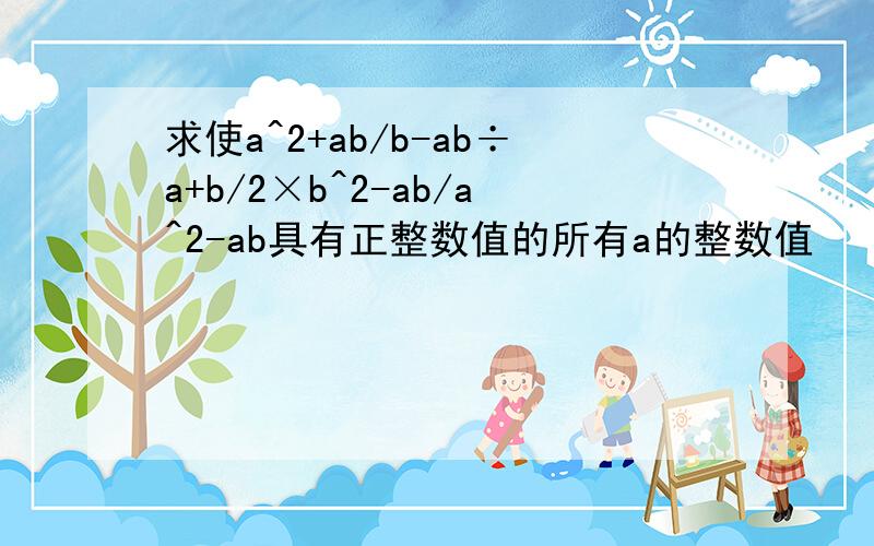求使a^2+ab/b-ab÷a+b/2×b^2-ab/a^2-ab具有正整数值的所有a的整数值