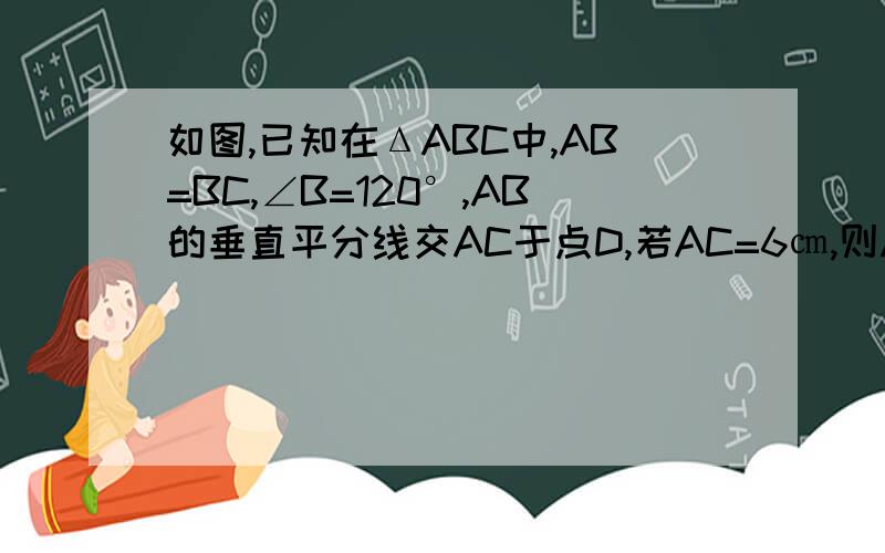 如图,已知在ΔABC中,AB=BC,∠B=120°,AB的垂直平分线交AC于点D,若AC=6㎝,则AD等于多少?