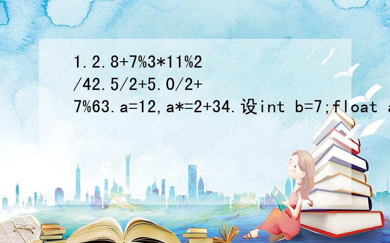 1.2.8+7%3*11%2/42.5/2+5.0/2+7%63.a=12,a*=2+34.设int b=7;float a=2.5 c=4.7;求下面表达的值a+(int)(b/2*(int)(a+c)/2)%4