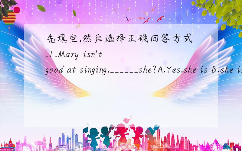 先填空,然后选择正确回答方式.1.Mary isn't good at singing,______she?A.Yes,she is B.she isn't2.There isn't a new sofa in your room,______there?A.Yes,there isn't B.No,there isn't3.Your grandparents live in Shanghai,______they?A.Yes,they do