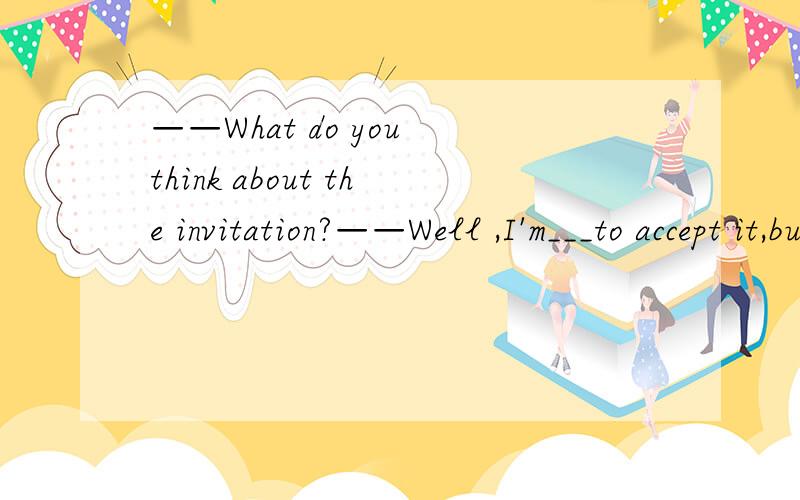 ——What do you think about the invitation?——Well ,I'm___to accept it,but I'll first ask my parents for advice.A.willing B.sure C.probable D.likely貌似A和D