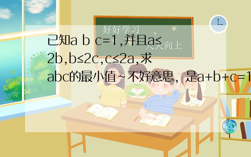 已知a b c=1,并且a≤2b,b≤2c,c≤2a,求abc的最小值~不好意思，是a+b+c=1...