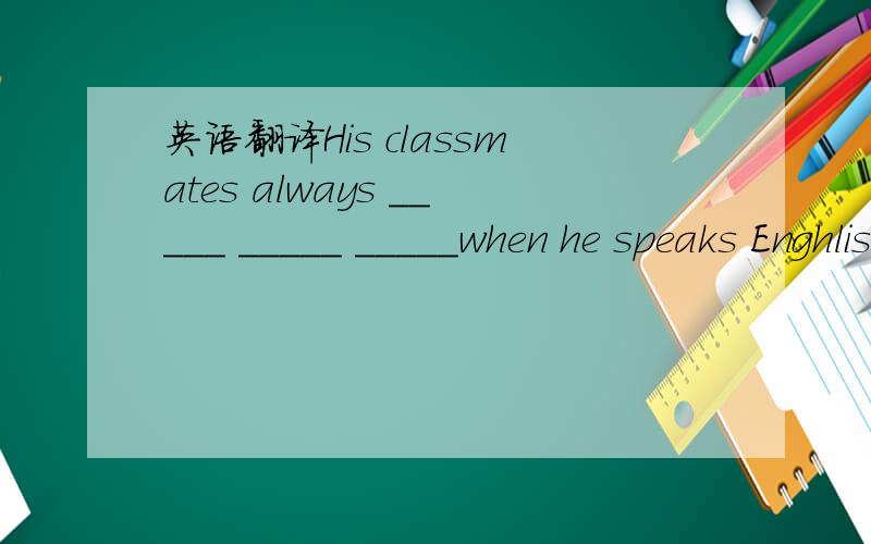 英语翻译His classmates always _____ _____ _____when he speaks Enghlish.