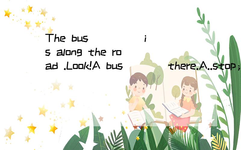 The bus ____ is along the road .Look!A bus ___ there.A..stop；stopped B..stop ；stoppingC..stoping;is stoping C..stop ;is stopping希望能有较准确的解释 ...补充下。朋友暑假做家教。来问的，标准答案是A..我们几个都选
