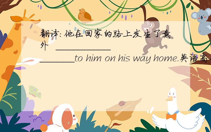 翻译:他在回家的路上发生了意外  __________________to him on his way home.英语高手速进