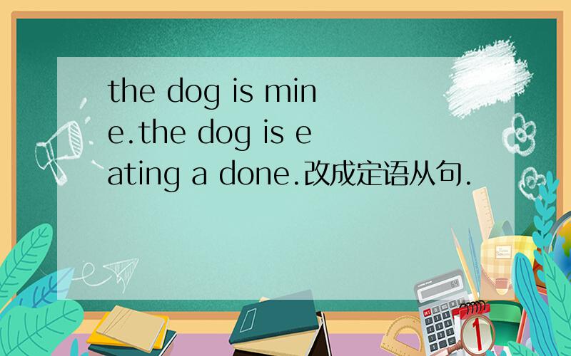 the dog is mine.the dog is eating a done.改成定语从句.