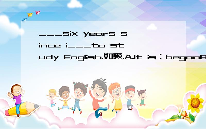 ___six years since i___to study English.如题.A.It is；beganB.I have been；begunC.There are；beganD.It was；begin如果知道能不能告诉我原因,为什么选这个...
