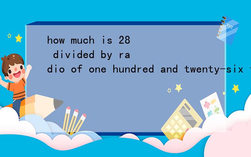 how much is 28 divided by radio of one hundred and twenty-six to three?