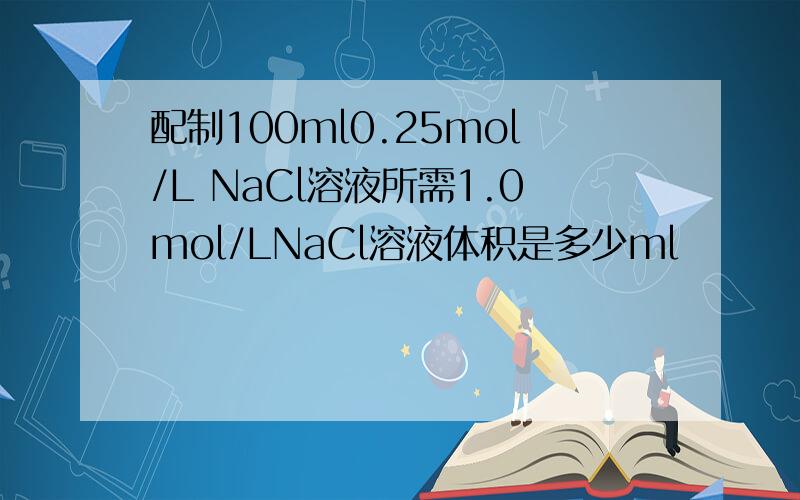 配制100ml0.25mol/L NaCl溶液所需1.0mol/LNaCl溶液体积是多少ml