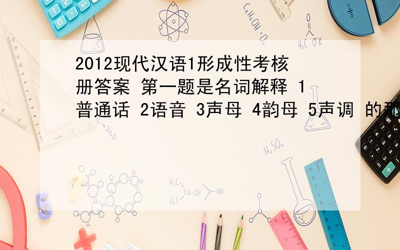 2012现代汉语1形成性考核册答案 第一题是名词解释 1普通话 2语音 3声母 4韵母 5声调 的那本考核册