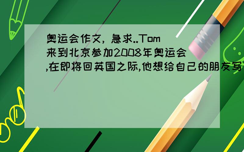 奥运会作文, 急求..Tom来到北京参加2008年奥运会,在即将回英国之际,他想给自己的朋友写下自己在这里对奥运会的感受.请你帮助Tom写一封信,来介绍29届奥运会和所见所闻.  要求   100词左右.