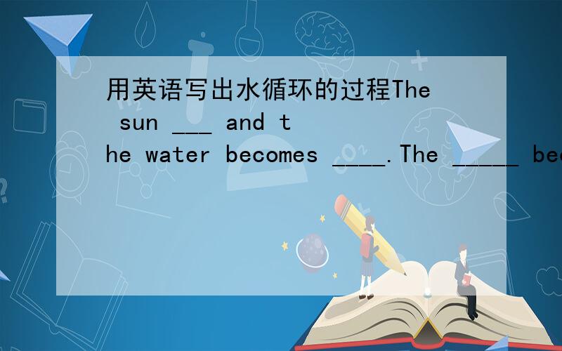 用英语写出水循环的过程The sun ___ and the water becomes ____.The _____ becomes _____.The _____ becomes _____.The _____ becomes _____.