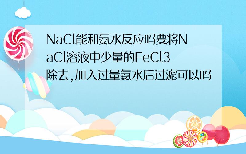 NaCl能和氨水反应吗要将NaCl溶液中少量的FeCl3除去,加入过量氨水后过滤可以吗