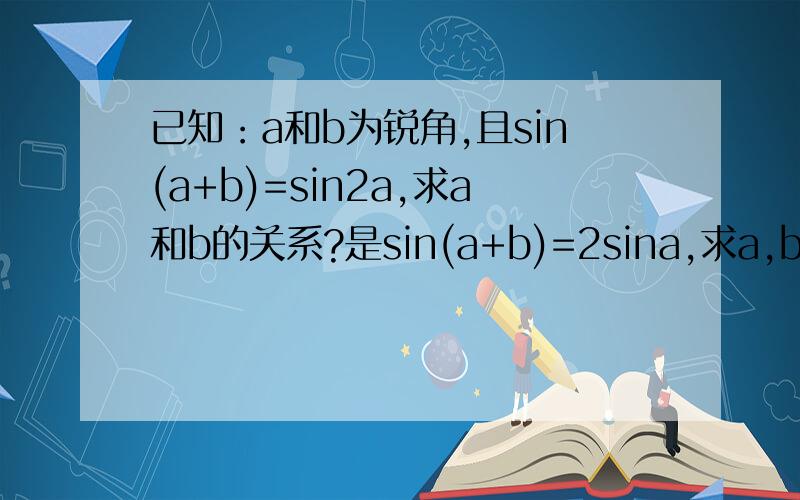 已知：a和b为锐角,且sin(a+b)=sin2a,求a和b的关系?是sin(a+b)=2sina,求a,b关系?