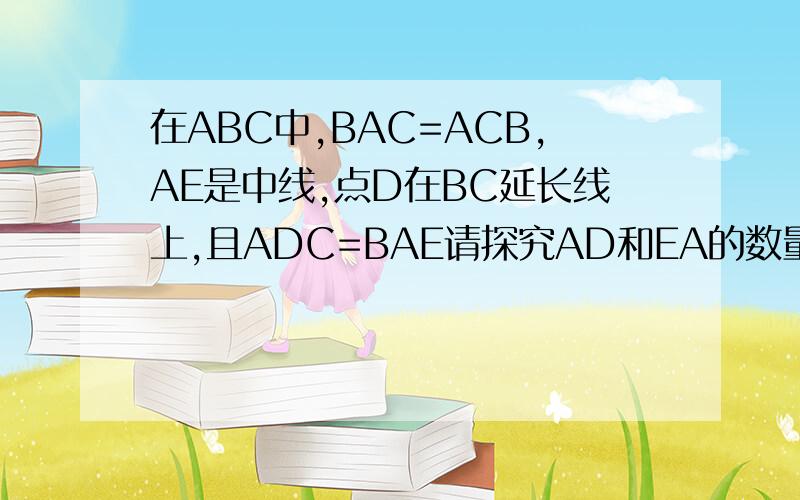 在ABC中,BAC=ACB,AE是中线,点D在BC延长线上,且ADC=BAE请探究AD和EA的数量关系