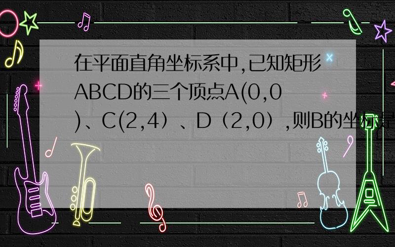 在平面直角坐标系中,已知矩形ABCD的三个顶点A(0,0)、C(2,4）、D（2,0）,则B的坐标是?