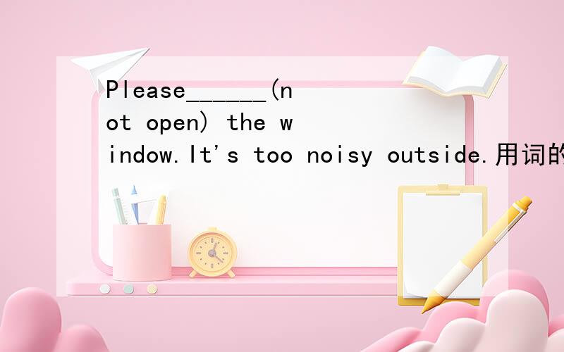 Please______(not open) the window.It's too noisy outside.用词的适当形式填空我考试时候填了 close