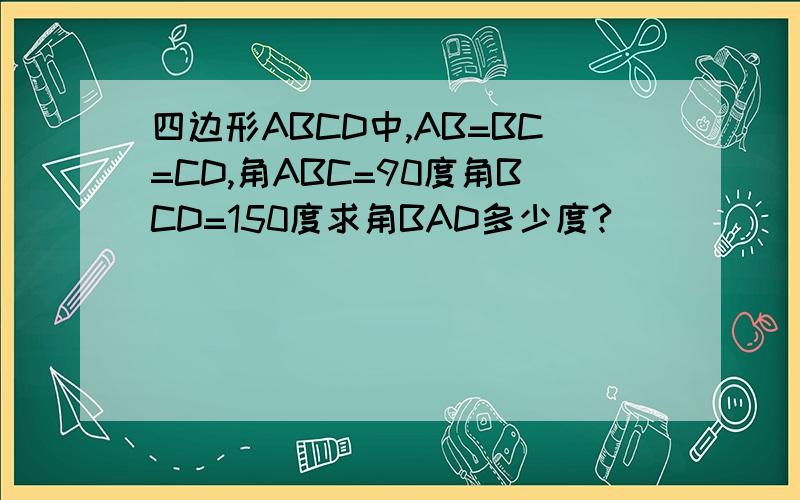 四边形ABCD中,AB=BC=CD,角ABC=90度角BCD=150度求角BAD多少度?
