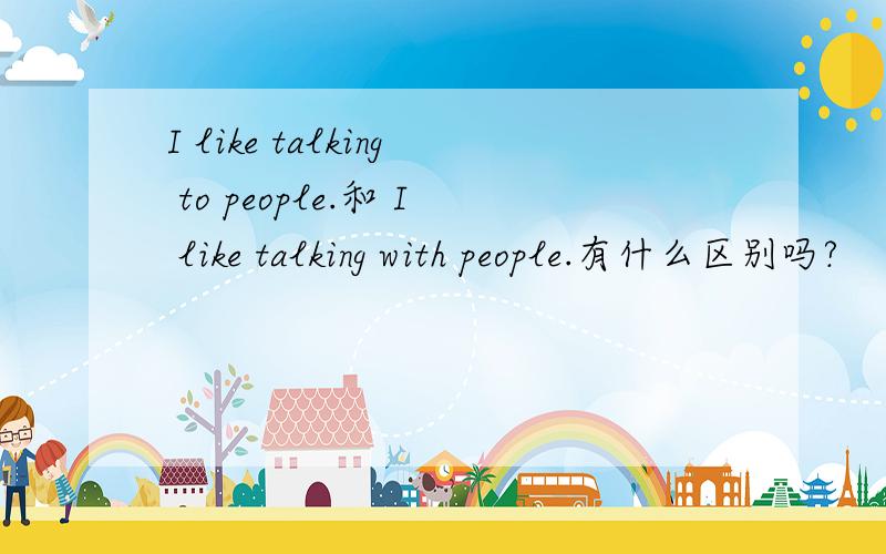 I like talking to people.和 I like talking with people.有什么区别吗?