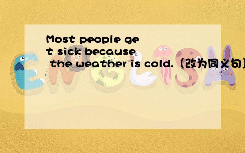 Most people get sick because the weather is cold.（改为同义句） Most people