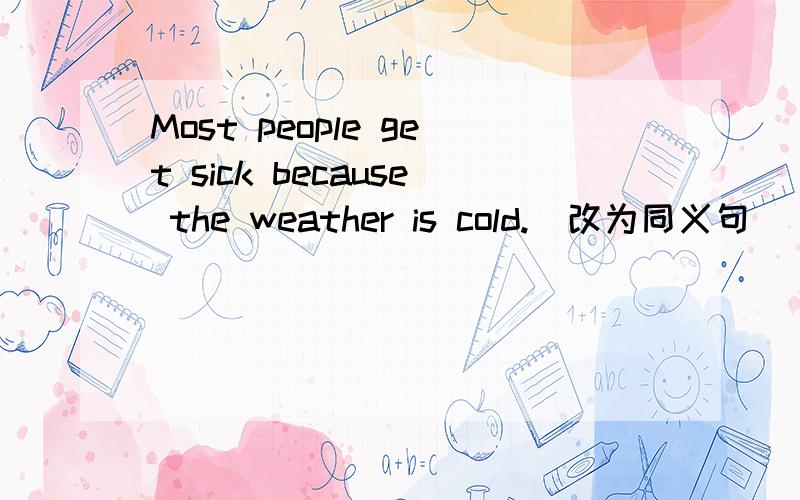 Most people get sick because the weather is cold.（改为同义句） Most people get sick the cold weat
