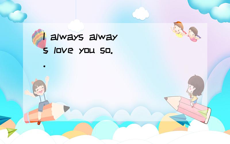 I always always love you so..
