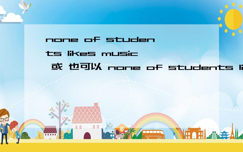 none of students likes music 或 也可以 none of students like music 课本上说这两种是一样的,none of