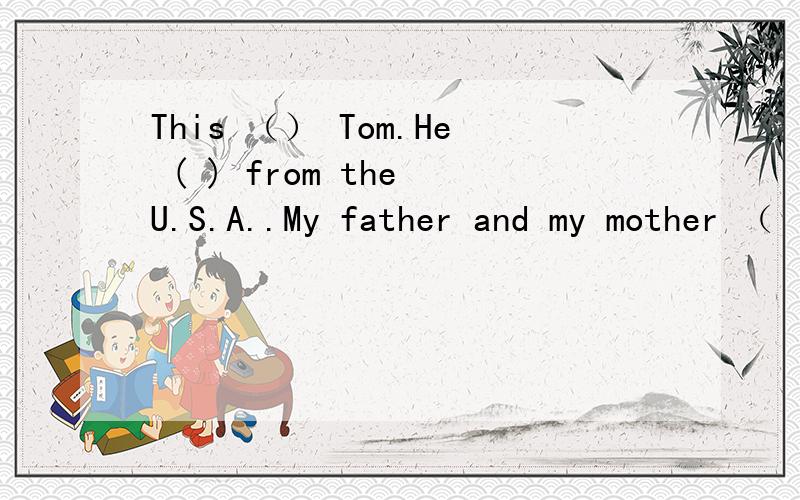 This （） Tom.He ( ) from the U.S.A..My father and my mother （ ） both teacher.This （） Tom.He ( ) from the U.S.A..My father and my mother （ ） both teacher.( ) she Ann?No,she( )