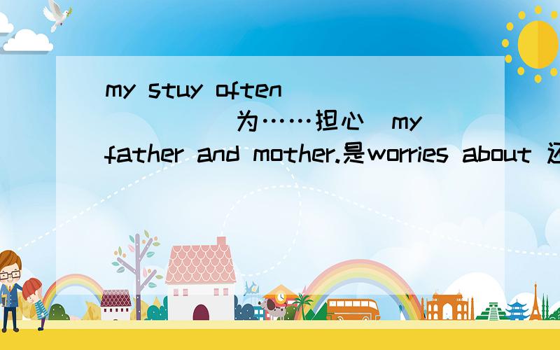 my stuy often ____(为……担心)my father and mother.是worries about 还是worry about?还是别的什么呢?还有告诉我一下这句话的翻译,是study！