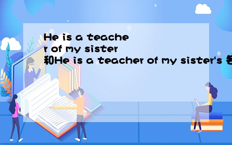 He is a teacher of my sister和He is a teacher of my sister's 各怎么翻译?