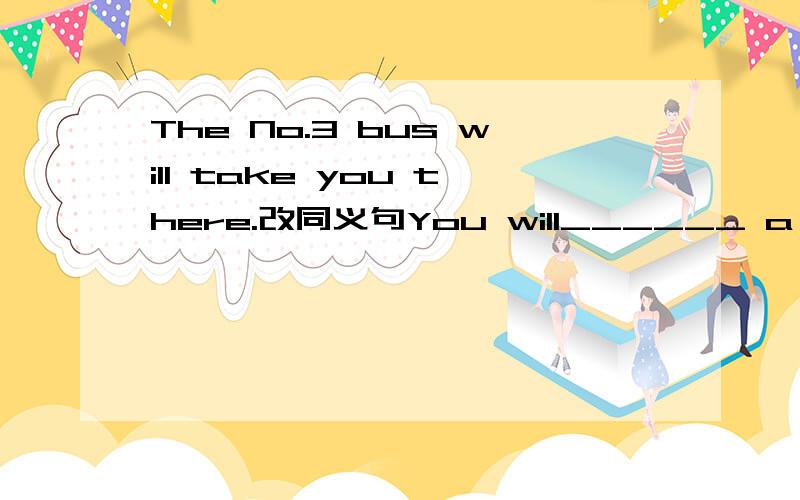 The No.3 bus will take you there.改同义句You will______ a No.3 bus to ______ ______
