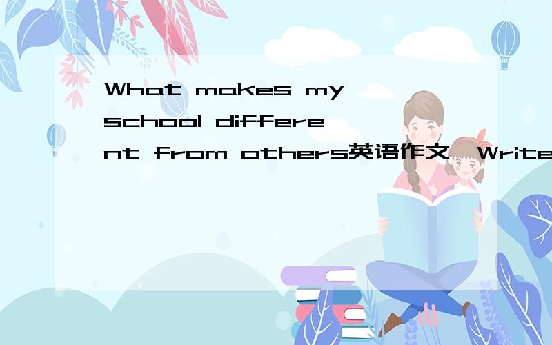 What makes my school different from others英语作文,Write a short composition of about 150 words on one of the topics given below and according to the structure you have learned.