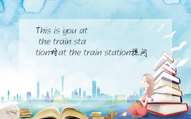 This is you at the train station对at the train station提问