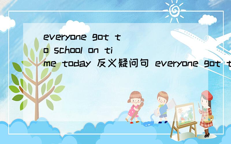 everyone got to school on time today 反义疑问句 everyone got to school on time today,____?