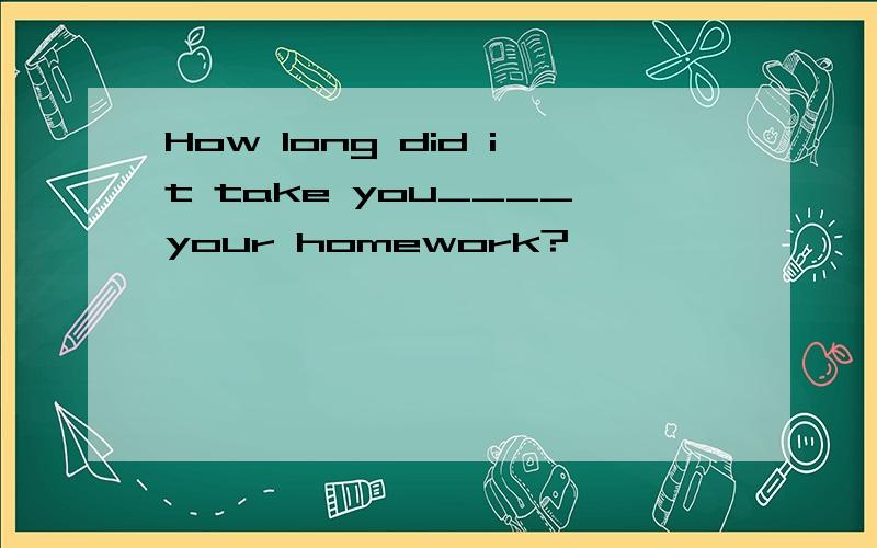 How long did it take you____your homework?