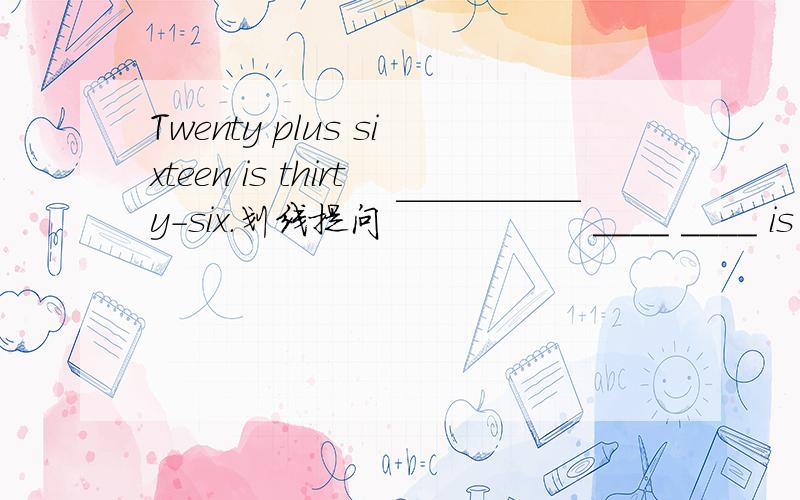Twenty plus sixteen is thirty-six.划线提问 ￣￣￣￣￣ ____ ____ is twenty plus sixteen?划线在thirty-six上