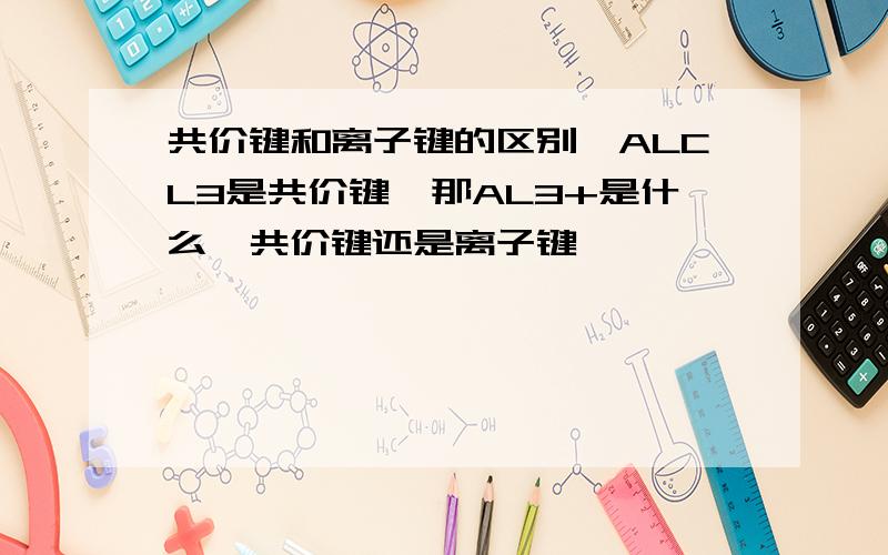共价键和离子键的区别,ALCL3是共价键,那AL3+是什么,共价键还是离子键
