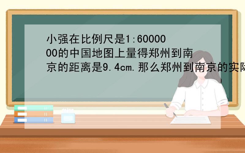 小强在比例尺是1:6000000的中国地图上量得郑州到南京的距离是9.4cm.那么郑州到南京的实际距离是多少千米?此段在比例尺是1:2000000的地图上的距离是多少厘米?