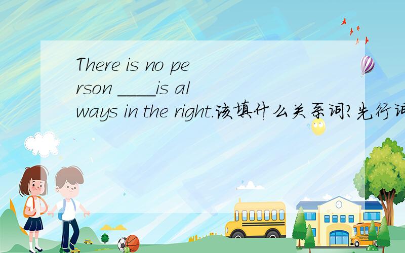 There is no person ____is always in the right.该填什么关系词?先行词前有no修饰也可以用who吗,能用that吗？
