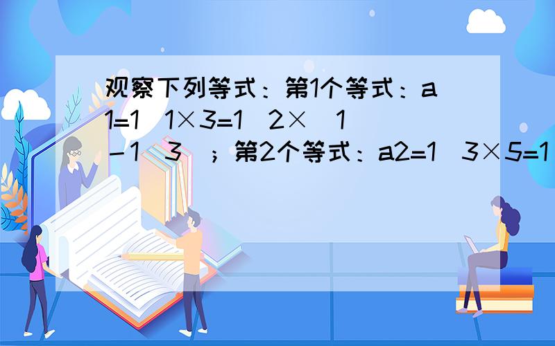 观察下列等式：第1个等式：a1=1／1×3=1／2×（1－1／3）；第2个等式：a2=1／3×5=1／2×（1／3－1／5）；第3个等式：a3=1／5×7=1／2×（1／5－1／7）；第4个等式：a4=1／7×9=1／2×（1／7－1／9）；.求a