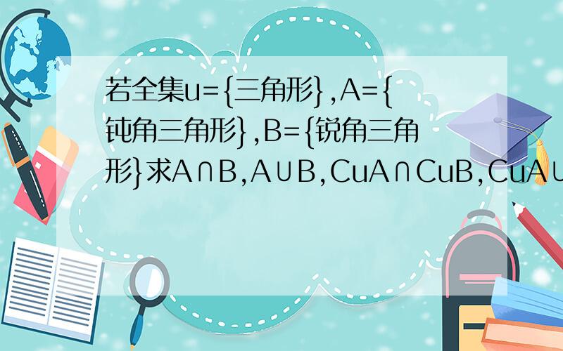 若全集u={三角形},A={钝角三角形},B={锐角三角形}求A∩B,A∪B,CuA∩CuB,CuA∪CuB,Cu(A∩B）,Cu（A∪B）